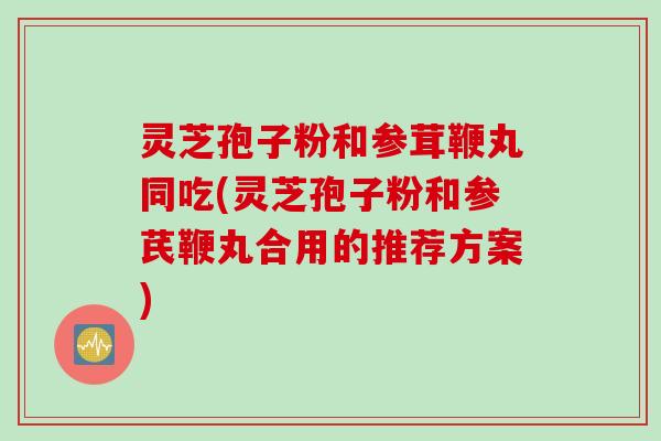 灵芝孢子粉和参茸鞭丸同吃(灵芝孢子粉和参芪鞭丸合用的推荐方案)