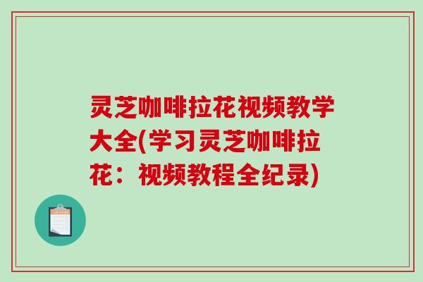 灵芝咖啡拉花视频教学大全(学习灵芝咖啡拉花：视频教程全纪录)