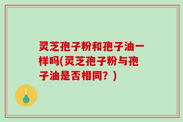 灵芝孢子粉和孢子油一样吗(灵芝孢子粉与孢子油是否相同？)