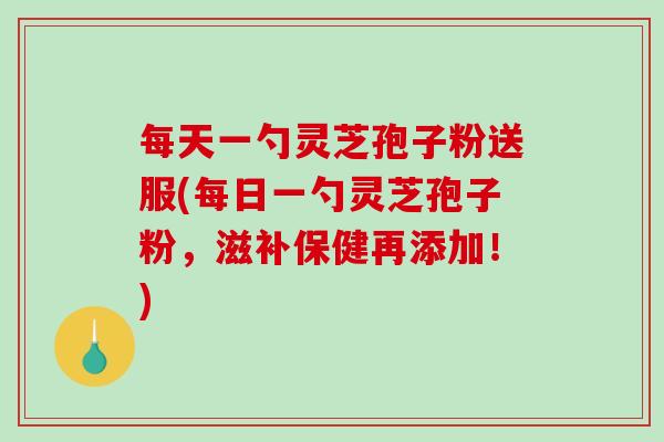 每天一勺灵芝孢子粉送服(每日一勺灵芝孢子粉，滋补保健再添加！)