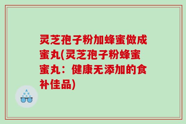 灵芝孢子粉加蜂蜜做成蜜丸(灵芝孢子粉蜂蜜蜜丸：健康无添加的食补佳品)