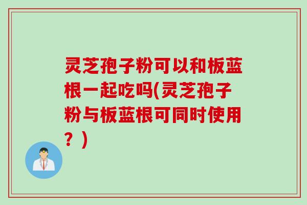 灵芝孢子粉可以和板蓝根一起吃吗(灵芝孢子粉与板蓝根可同时使用?) 灵芝孢子粉可以和板蓝根一起吃吗(灵芝孢子粉与板蓝根可同时使用?)