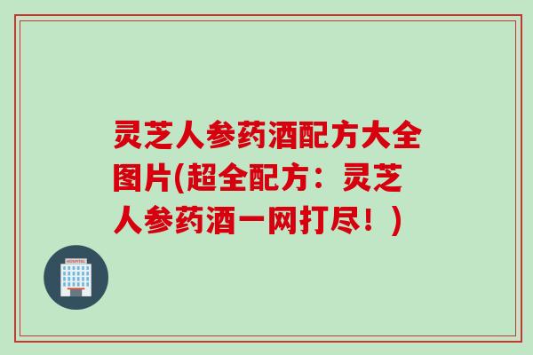 灵芝人参药酒配方大全图片(超全配方：灵芝人参药酒一网打尽！)
