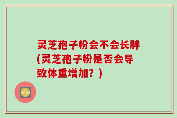 灵芝孢子粉会不会长胖(灵芝孢子粉是否会导致体重增加？)