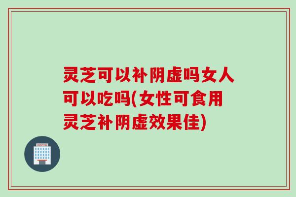 灵芝可以补阴虚吗女人可以吃吗(女性可食用灵芝补阴虚效果佳)