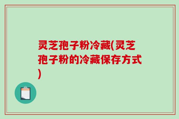 灵芝孢子粉冷藏(灵芝孢子粉的冷藏保存方式)