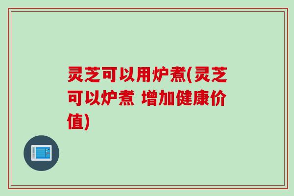 灵芝可以用炉煮(灵芝可以炉煮 增加健康价值) 灵芝可以用炉煮(灵芝可以炉煮 增加健康价值)