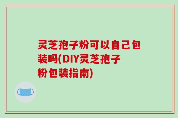 灵芝孢子粉可以自己包装吗(DIY灵芝孢子粉包装指南)