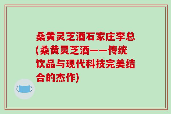 桑黄灵芝酒石家庄李总(桑黄灵芝酒——传统饮品与现代科技完美结合的杰作)