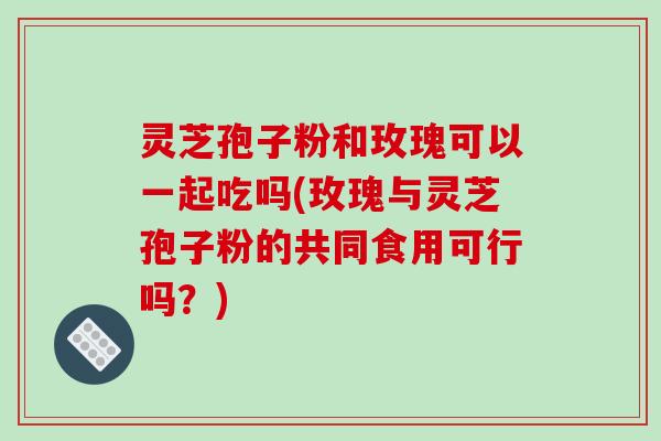灵芝孢子粉和玫瑰可以一起吃吗(玫瑰与灵芝孢子粉的共同食用可行吗?) 灵芝孢子粉和玫瑰可以一起吃吗(玫瑰与灵芝孢子粉的共同食用可行吗?)