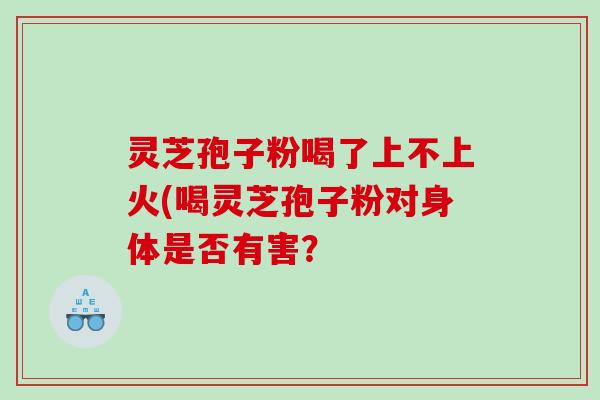 灵芝孢子粉喝了上不上火(喝灵芝孢子粉对身体是否有害？