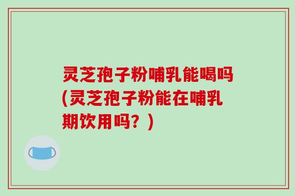 灵芝孢子粉哺乳能喝吗(灵芝孢子粉能在哺乳期饮用吗？)