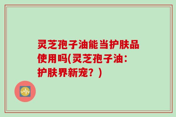 灵芝孢子油能当护肤品使用吗(灵芝孢子油：护肤界新宠？)