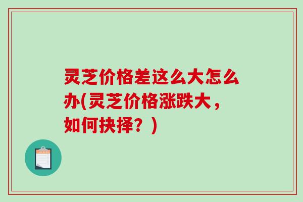 灵芝价格差这么大怎么办(灵芝价格涨跌大，如何抉择？)