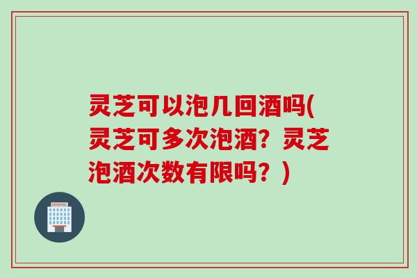 灵芝可以泡几回酒吗(灵芝可多次泡酒？灵芝泡酒次数有限吗？)