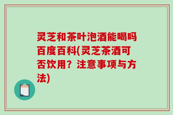 灵芝和茶叶泡酒能喝吗百度百科(灵芝茶酒可否饮用？注意事项与方法)
