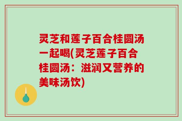 灵芝和莲子百合桂圆汤一起喝(灵芝莲子百合桂圆汤：滋润又营养的美味汤饮)
