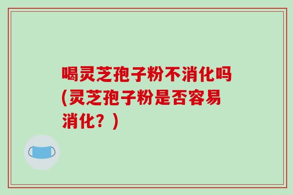 喝灵芝孢子粉不消化吗(灵芝孢子粉是否容易消化？)