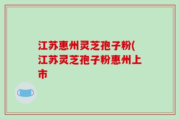 江苏惠州灵芝孢子粉(江苏灵芝孢子粉惠州上市