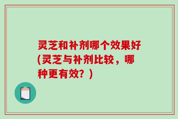灵芝和补剂哪个效果好(灵芝与补剂比较，哪种更有效？)