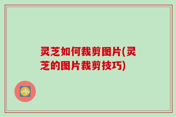 灵芝如何裁剪图片(灵芝的图片裁剪技巧) 灵芝如何裁剪图片(灵芝的图片裁剪技巧)