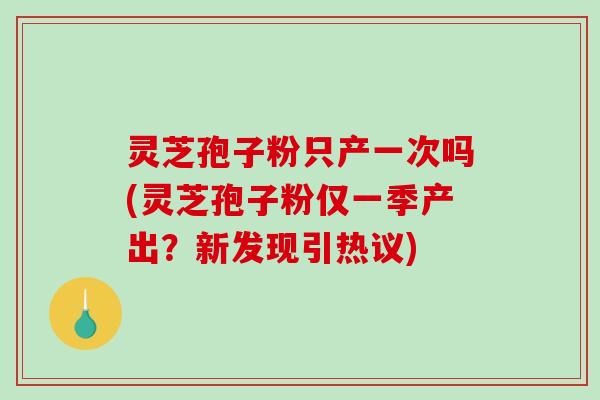 灵芝孢子粉只产一次吗(灵芝孢子粉仅一季产出？新发现引热议)