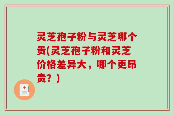 灵芝孢子粉与灵芝哪个贵(灵芝孢子粉和灵芝价格差异大，哪个更昂贵？)