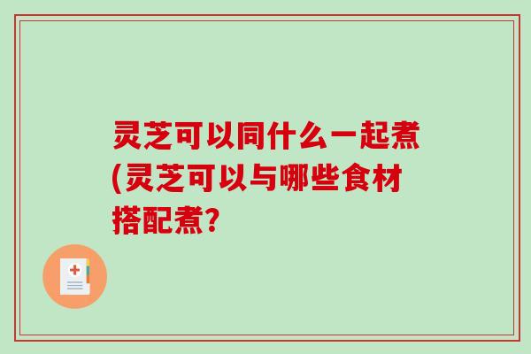 灵芝可以同什么一起煮(灵芝可以与哪些食材搭配煮？