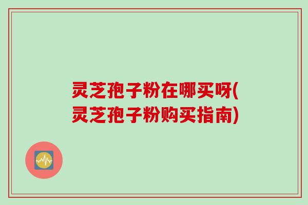 灵芝孢子粉在哪买呀(灵芝孢子粉购买指南)
