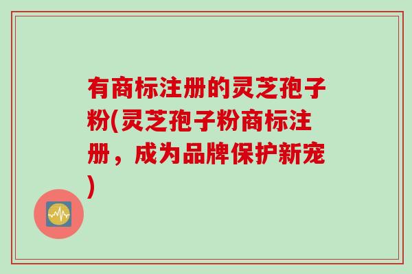 有商标注册的灵芝孢子粉(灵芝孢子粉商标注册，成为品牌保护新宠)