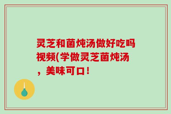 灵芝和菌炖汤做好吃吗视频(学做灵芝菌炖汤，美味可口！