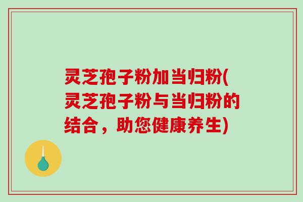 灵芝孢子粉加当归粉(灵芝孢子粉与当归粉的结合，助您健康养生)