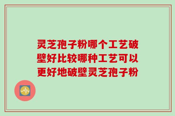 灵芝孢子粉哪个工艺破壁好比较哪种工艺可以更好地破壁灵芝孢子粉
