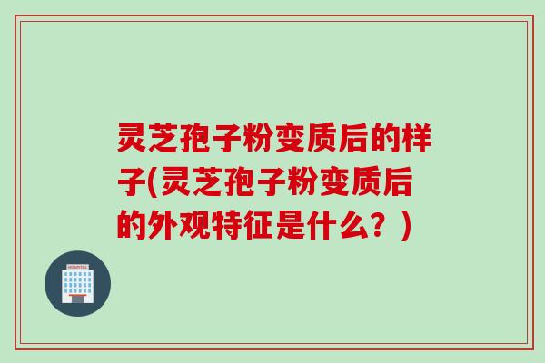 灵芝孢子粉变质后的样子(灵芝孢子粉变质后的外观特征是什么？)