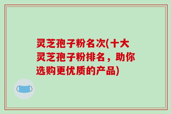 灵芝孢子粉名次(十大灵芝孢子粉排名，助你选购更优质的产品)