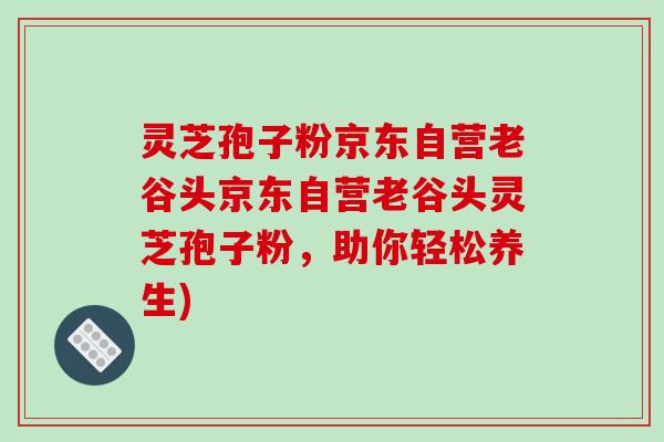灵芝孢子粉京东自营老谷头京东自营老谷头灵芝孢子粉，助你轻松养生)