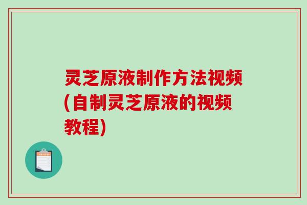 灵芝原液制作方法视频(自制灵芝原液的视频教程)