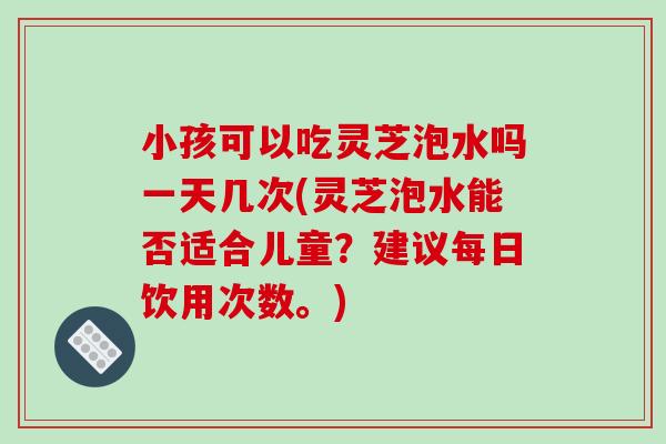 小孩可以吃灵芝泡水吗一天几次(灵芝泡水能否适合儿童？建议每日饮用次数。)