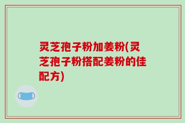 灵芝孢子粉加姜粉(灵芝孢子粉搭配姜粉的佳配方)