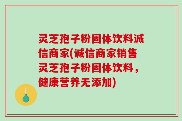 灵芝孢子粉固体饮料诚信商家(诚信商家销售灵芝孢子粉固体饮料，健康营养无添加)