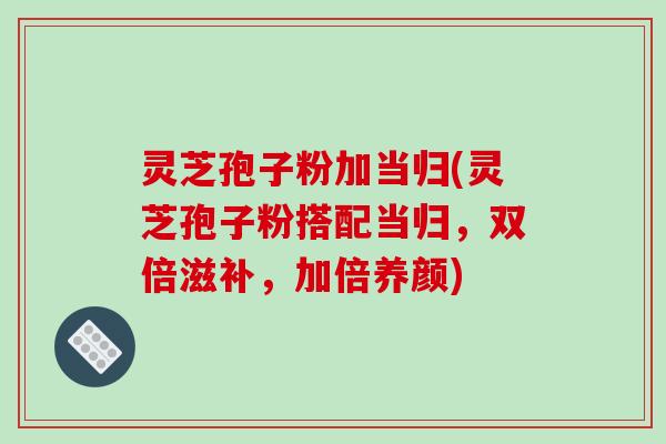 灵芝孢子粉加当归(灵芝孢子粉搭配当归，双倍滋补，加倍养颜)