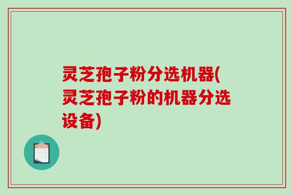 灵芝孢子粉分选机器(灵芝孢子粉的机器分选设备)