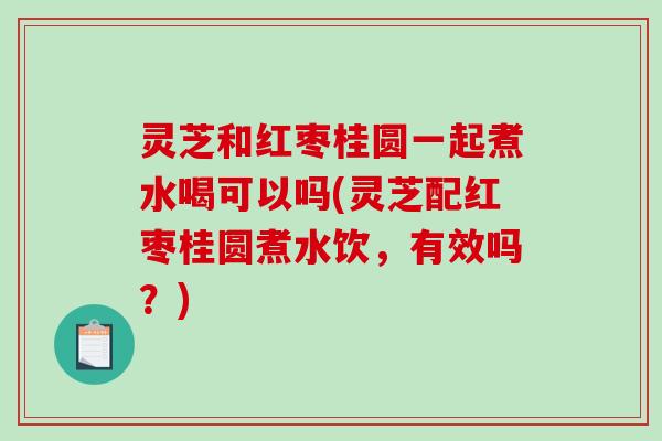 灵芝和红枣桂圆一起煮水喝可以吗(灵芝配红枣桂圆煮水饮，有效吗？)