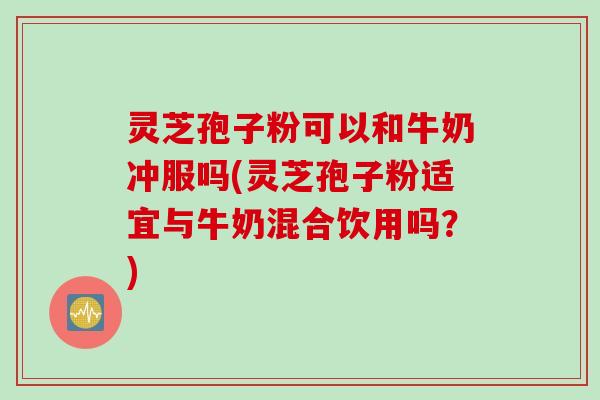 灵芝孢子粉可以和牛奶冲服吗(灵芝孢子粉适宜与牛奶混合饮用吗？)