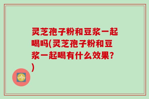 灵芝孢子粉和豆浆一起喝吗(灵芝孢子粉和豆浆一起喝有什么效果？)