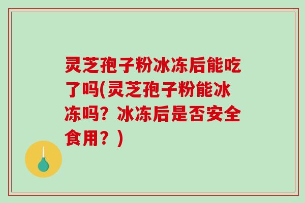 灵芝孢子粉冰冻后能吃了吗(灵芝孢子粉能冰冻吗？冰冻后是否安全食用？)