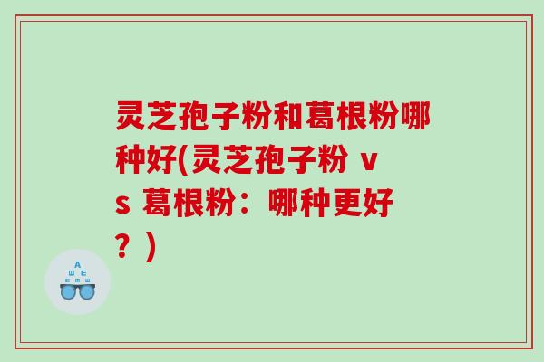 灵芝孢子粉和葛根粉哪种好(灵芝孢子粉 vs 葛根粉：哪种更好？)
