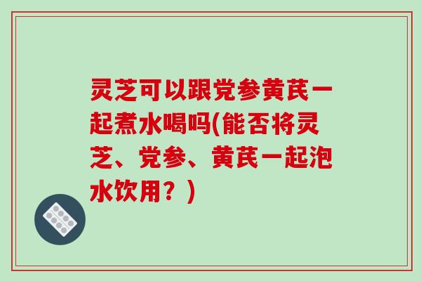 灵芝可以跟党参黄芪一起煮水喝吗(能否将灵芝、党参、黄芪一起泡水饮用？)