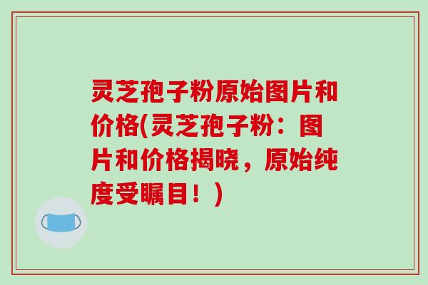 灵芝孢子粉原始图片和价格(灵芝孢子粉：图片和价格揭晓，原始纯度受瞩目！)