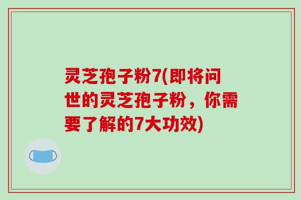 灵芝孢子粉7(即将问世的灵芝孢子粉，你需要了解的7大功效)